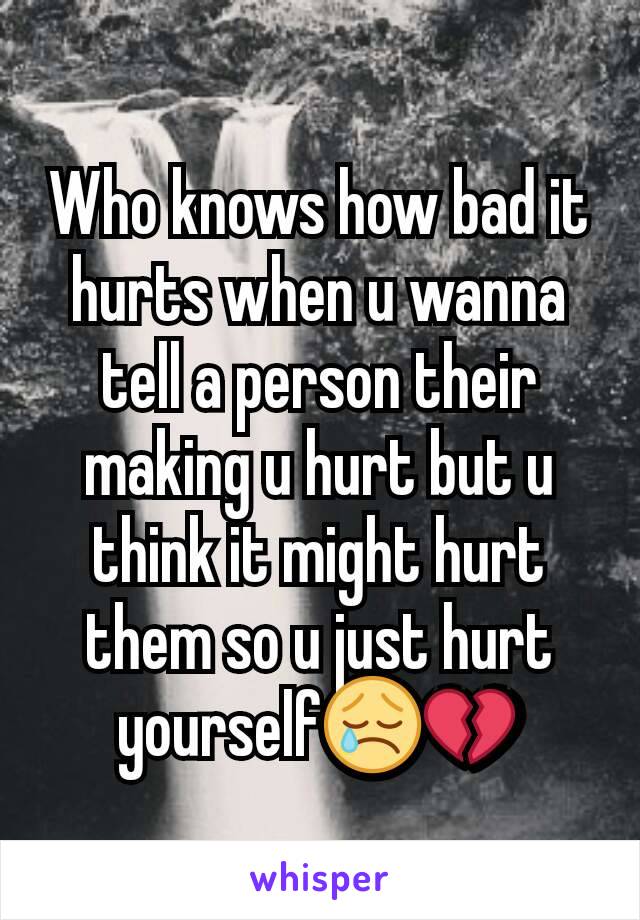Who knows how bad it hurts when u wanna tell a person their making u hurt but u think it might hurt them so u just hurt yourself😢💔