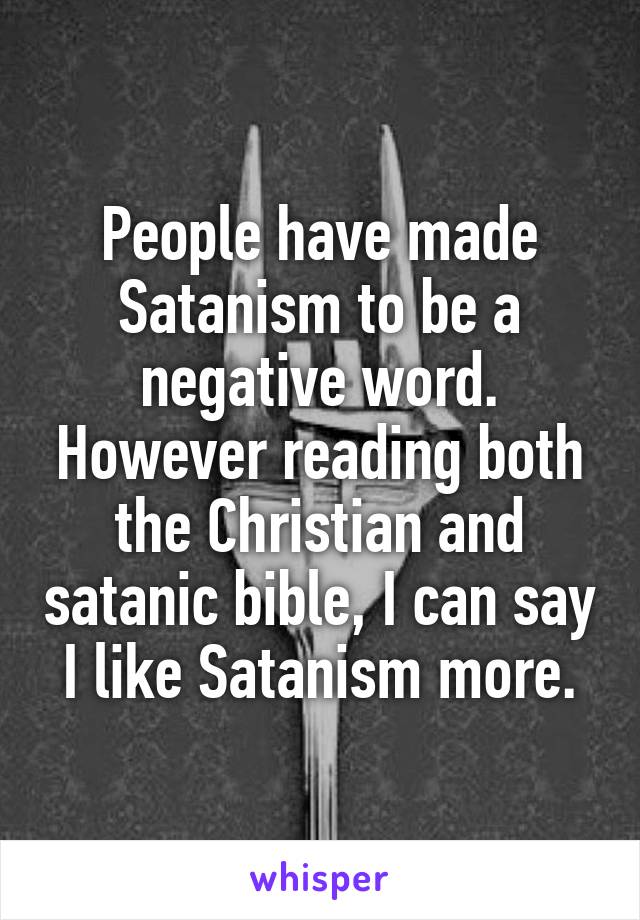 People have made Satanism to be a negative word. However reading both the Christian and satanic bible, I can say I like Satanism more.