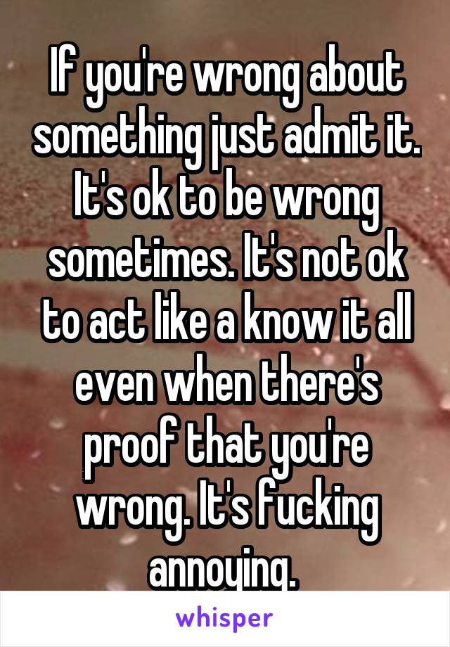If you're wrong about something just admit it. It's ok to be wrong sometimes. It's not ok to act like a know it all even when there's proof that you're wrong. It's fucking annoying. 