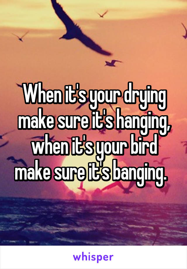 When it's your drying make sure it's hanging,
when it's your bird make sure it's banging.  