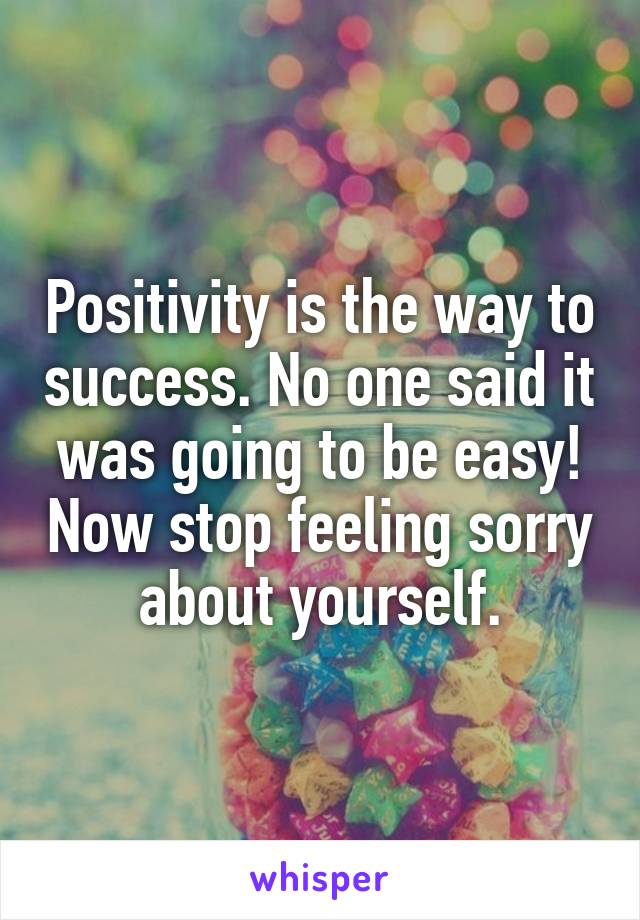 Positivity is the way to success. No one said it was going to be easy! Now stop feeling sorry about yourself.