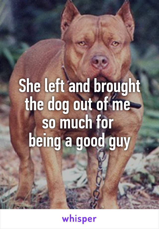 She left and brought the dog out of me 
so much for 
being a good guy
