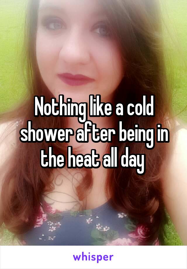 Nothing like a cold shower after being in the heat all day 