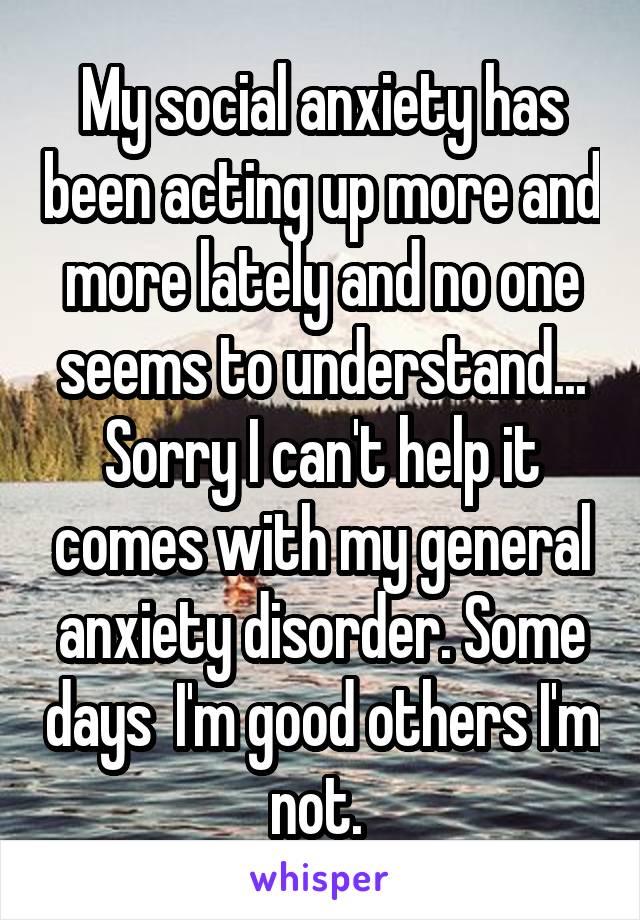 My social anxiety has been acting up more and more lately and no one seems to understand... Sorry I can't help it comes with my general anxiety disorder. Some days  I'm good others I'm not. 