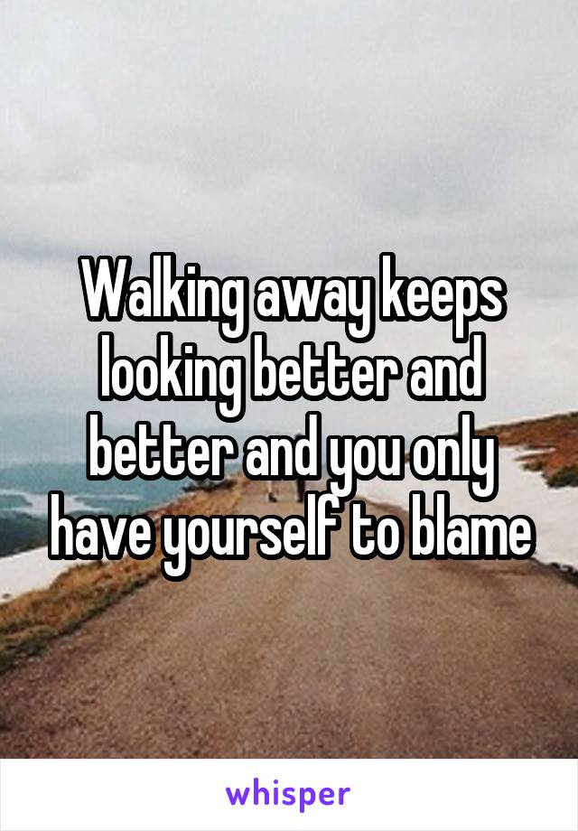 Walking away keeps looking better and better and you only have yourself to blame