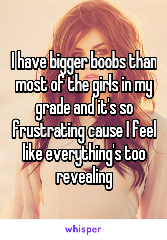 I have bigger boobs than most of the girls in my grade and it's so frustrating cause I feel like everything's too revealing