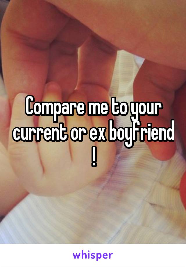 Compare me to your current or ex boyfriend !