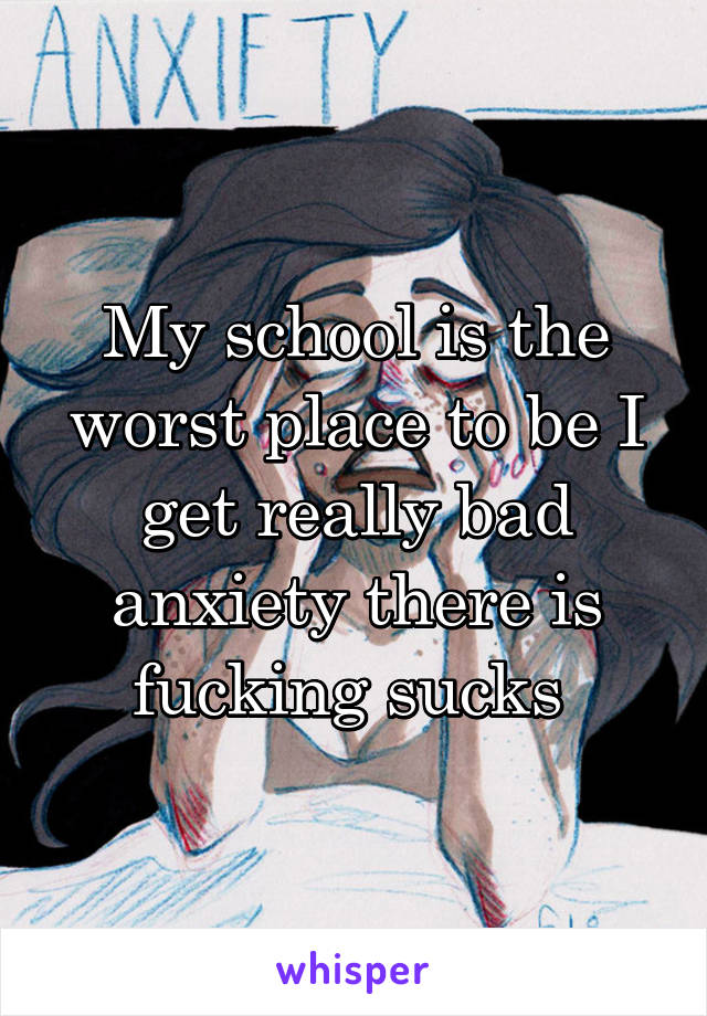 My school is the worst place to be I get really bad anxiety there is fucking sucks 