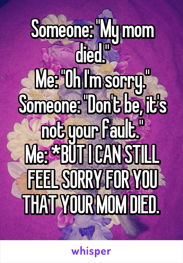 Someone: "My mom died."
Me: "Oh I'm sorry."
Someone: "Don't be, it's not your fault."
Me: *BUT I CAN STILL FEEL SORRY FOR YOU THAT YOUR MOM DIED. 
