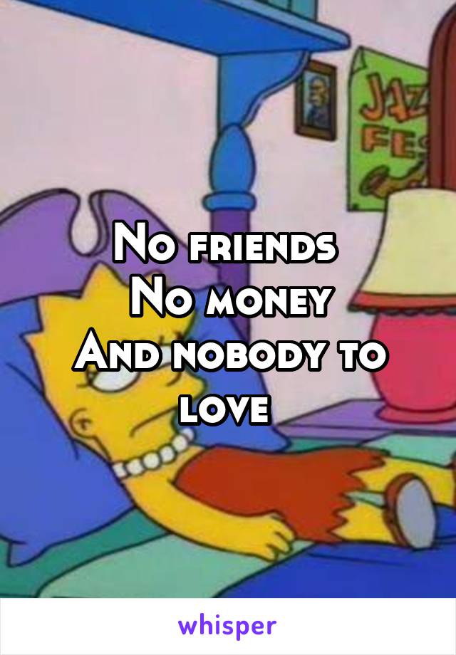 No friends 
No money
And nobody to love 