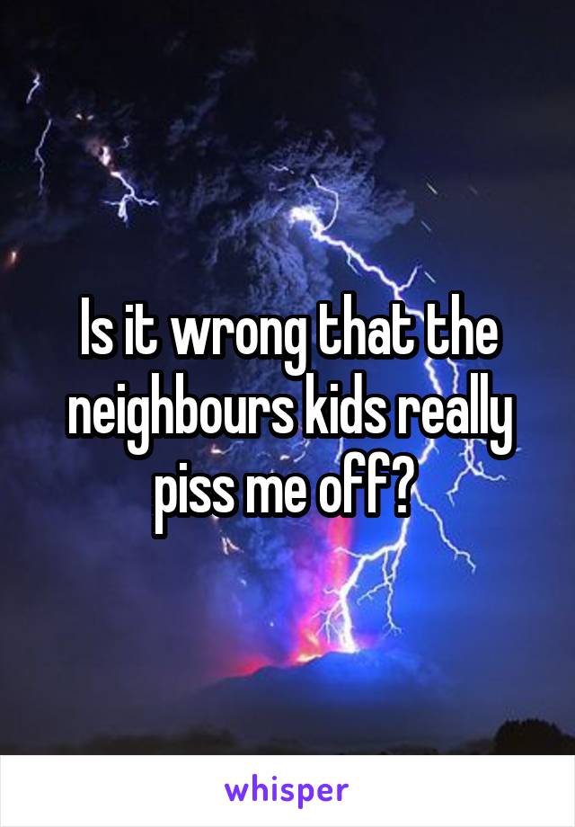 Is it wrong that the neighbours kids really piss me off? 