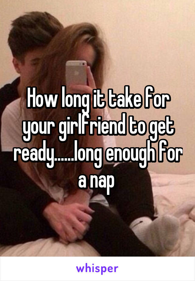How long it take for your girlfriend to get ready......long enough for a nap 