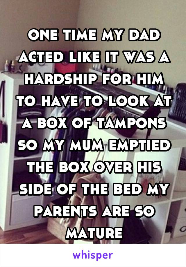 one time my dad acted like it was a hardship for him to have to look at a box of tampons so my mum emptied the box over his side of the bed my parents are so mature