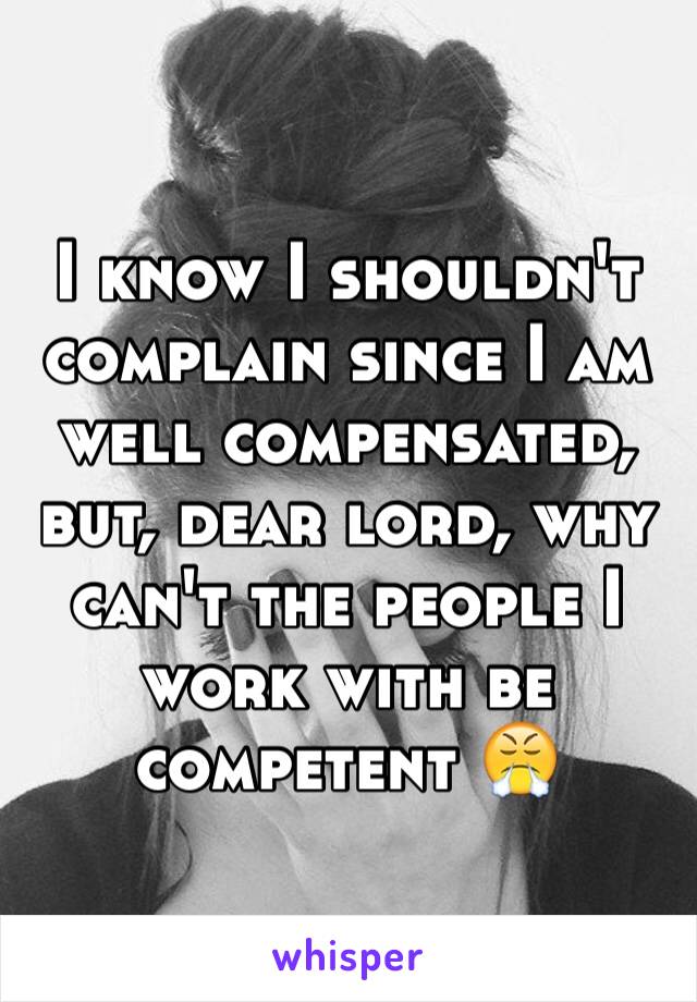 I know I shouldn't complain since I am well compensated, but, dear lord, why can't the people I work with be competent 😤