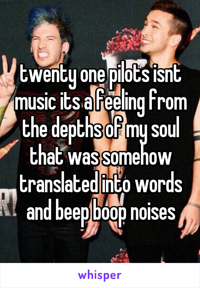 twenty one pilots isnt music its a feeling from the depths of my soul that was somehow translated into words and beep boop noises