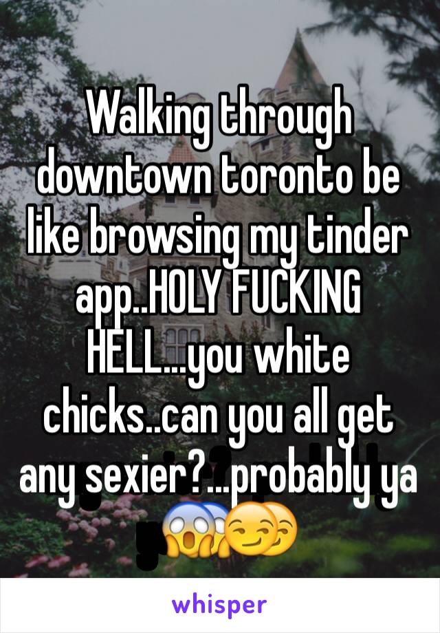 Walking through downtown toronto be like browsing my tinder app..HOLY FUCKING HELL...you white chicks..can you all get any sexier?...probably ya😱😏