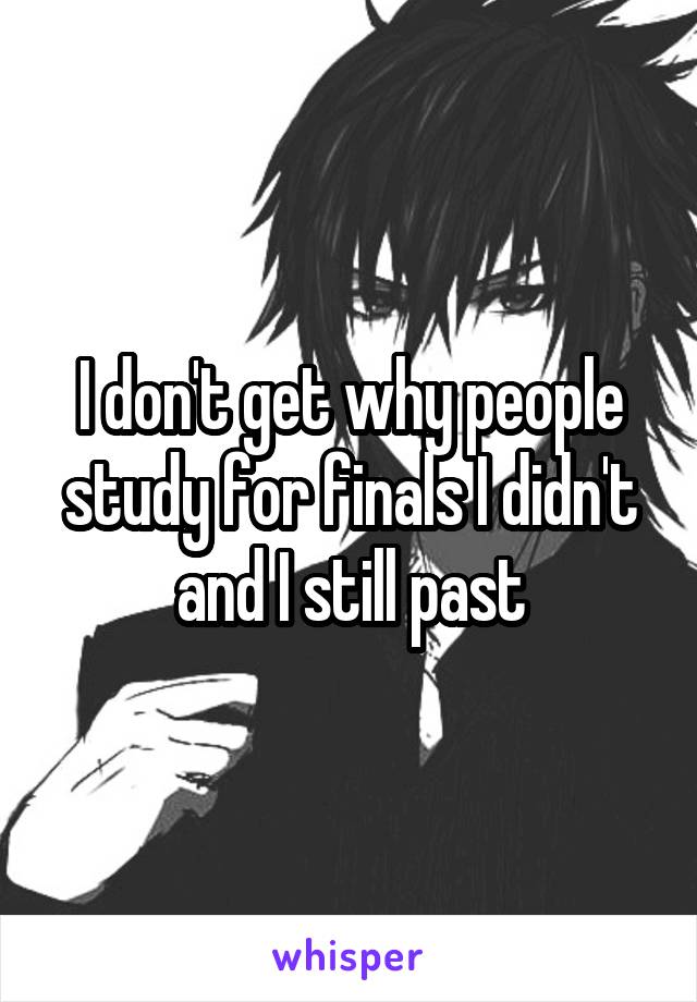 I don't get why people study for finals I didn't and I still past