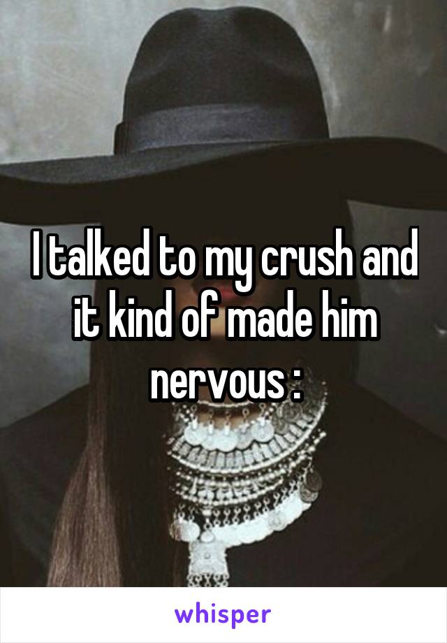 I talked to my crush and it kind of made him nervous :\