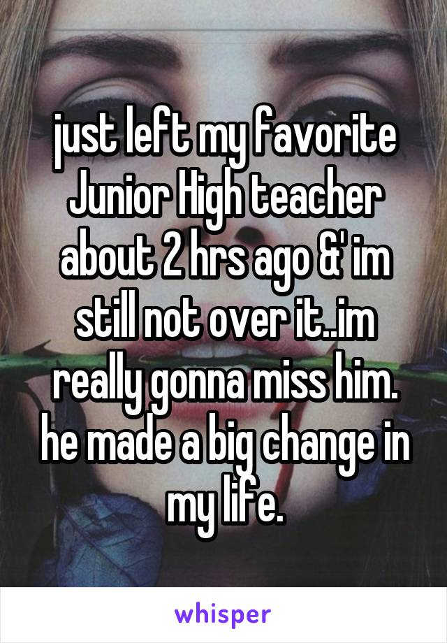 just left my favorite Junior High teacher about 2 hrs ago &' im still not over it..im really gonna miss him. he made a big change in my life.