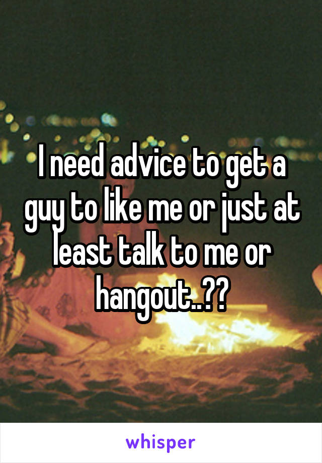 I need advice to get a guy to like me or just at least talk to me or hangout..??