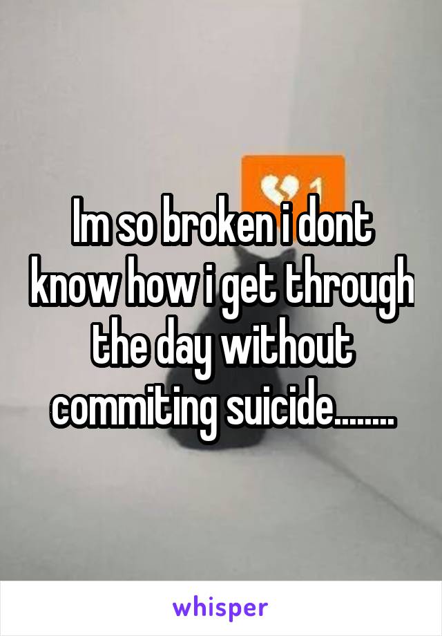 Im so broken i dont know how i get through the day without commiting suicide........