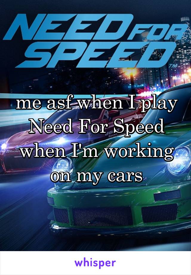 me asf when I play Need For Speed when I'm working on my cars