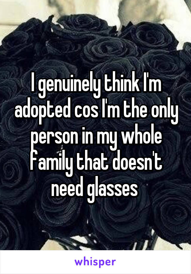 I genuinely think I'm adopted cos I'm the only person in my whole family that doesn't need glasses 