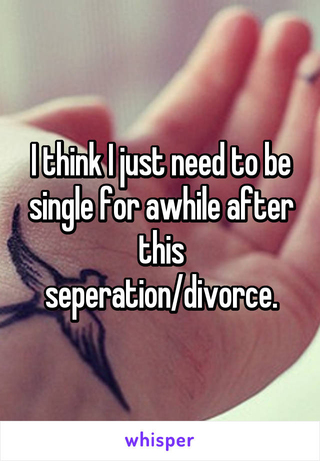 I think I just need to be single for awhile after this seperation/divorce.