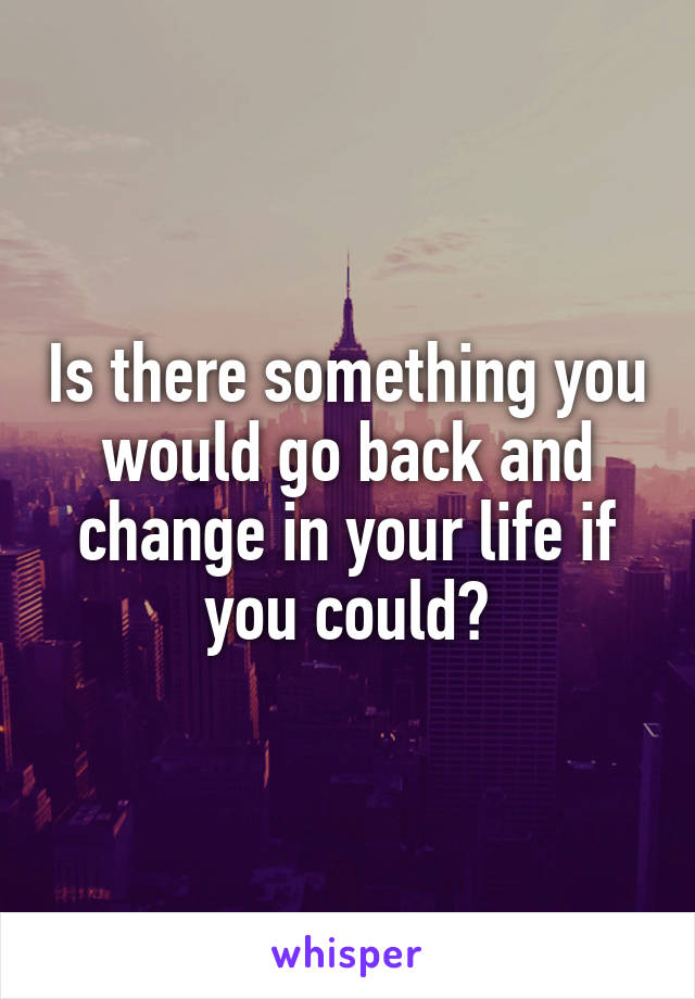 Is there something you would go back and change in your life if you could?