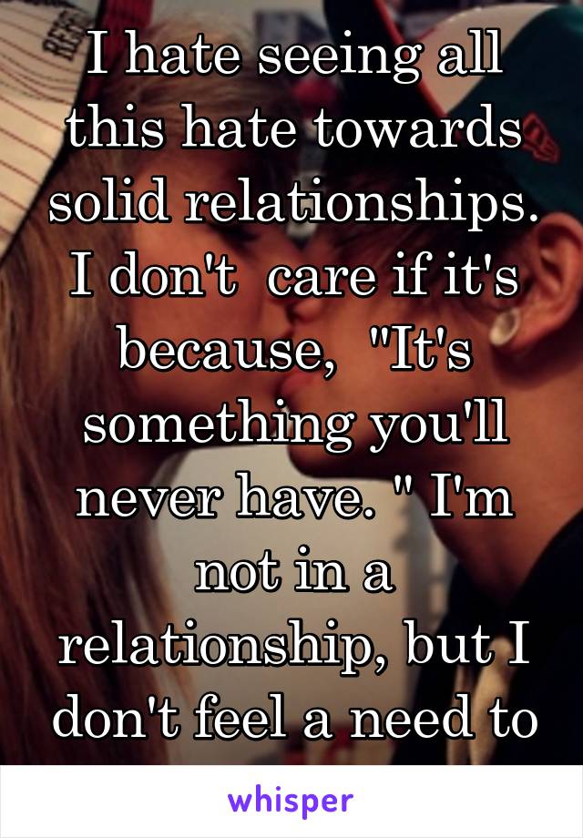 I hate seeing all this hate towards solid relationships. I don't  care if it's because,  "It's something you'll never have. " I'm not in a relationship, but I don't feel a need to be spiteful.
