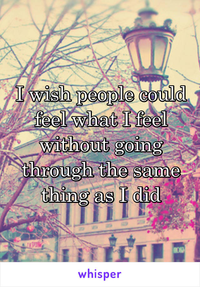 I wish people could feel what I feel without going through the same thing as I did