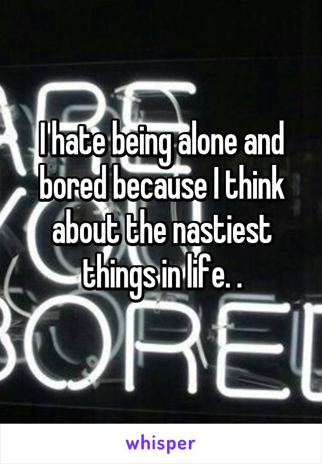 I hate being alone and bored because I think about the nastiest things in life. .
 