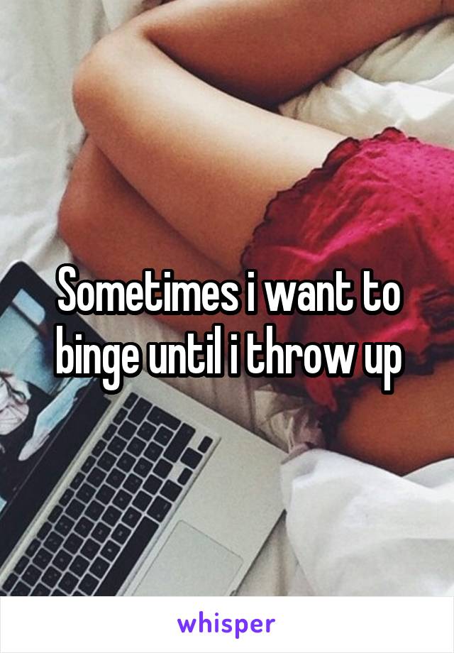 Sometimes i want to binge until i throw up