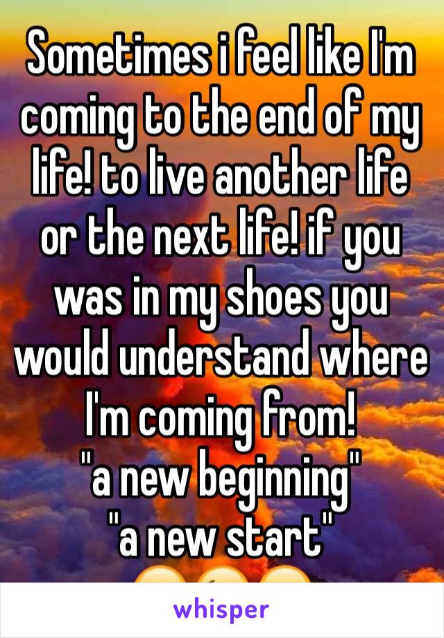 Sometimes i feel like I'm coming to the end of my life! to live another life or the next life! if you was in my shoes you would understand where I'm coming from!
"a new beginning"
"a new start"
😔😉😔