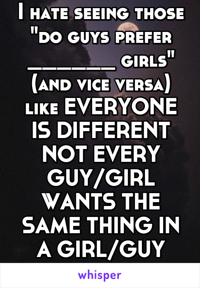 I hate seeing those "do guys prefer ______ girls" (and vice versa) like EVERYONE IS DIFFERENT NOT EVERY GUY/GIRL WANTS THE SAME THING IN A GIRL/GUY JESUS