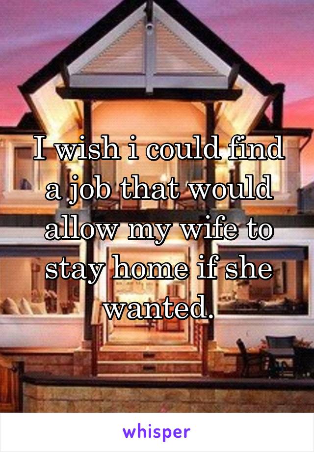 I wish i could find a job that would allow my wife to stay home if she wanted.