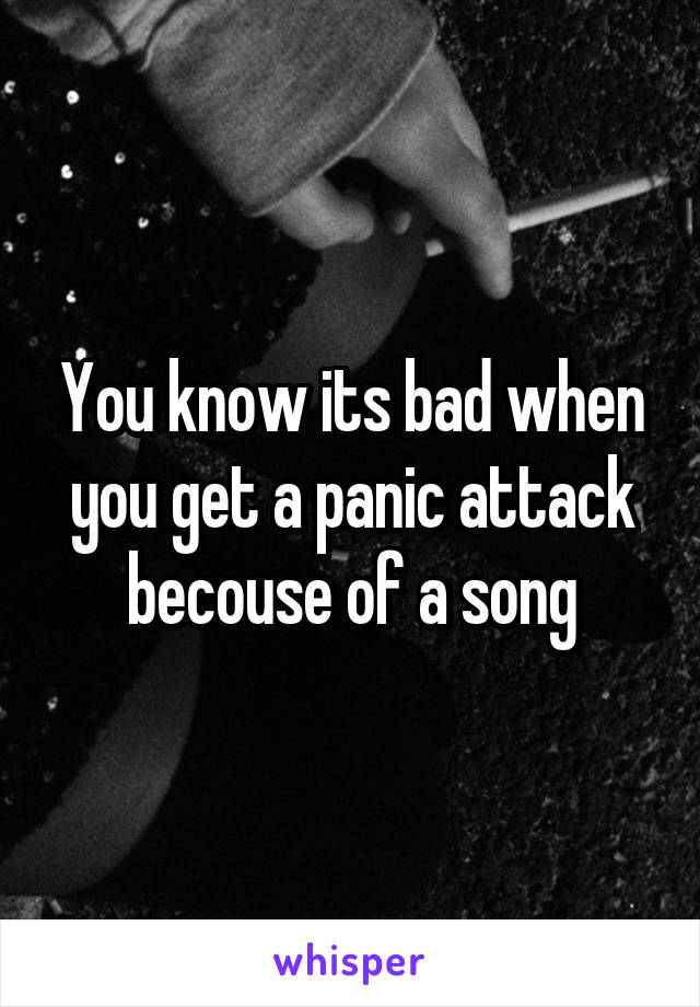 You know its bad when you get a panic attack becouse of a song