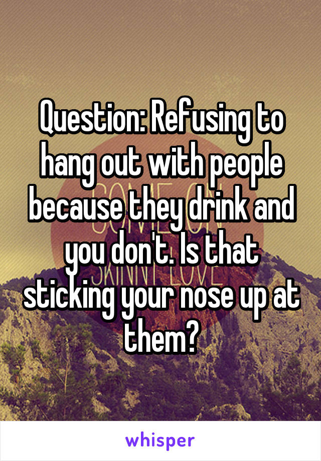 Question: Refusing to hang out with people because they drink and you don't. Is that sticking your nose up at them?