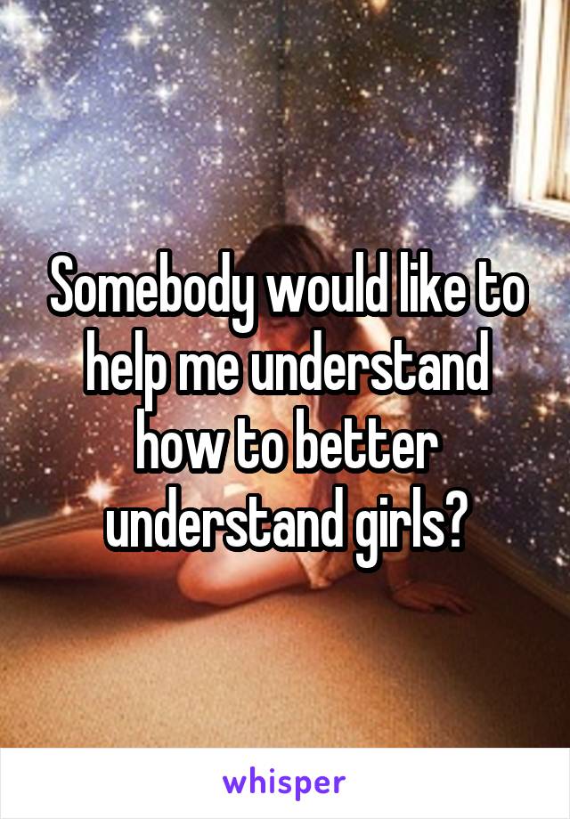 Somebody would like to help me understand how to better understand girls?