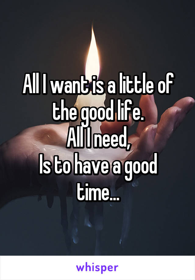 All I want is a little of the good life.
All I need,
Is to have a good time...