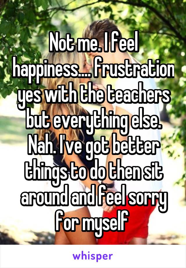 Not me. I feel happiness.... frustration yes with the teachers but everything else. Nah. I've got better things to do then sit around and feel sorry for myself 
