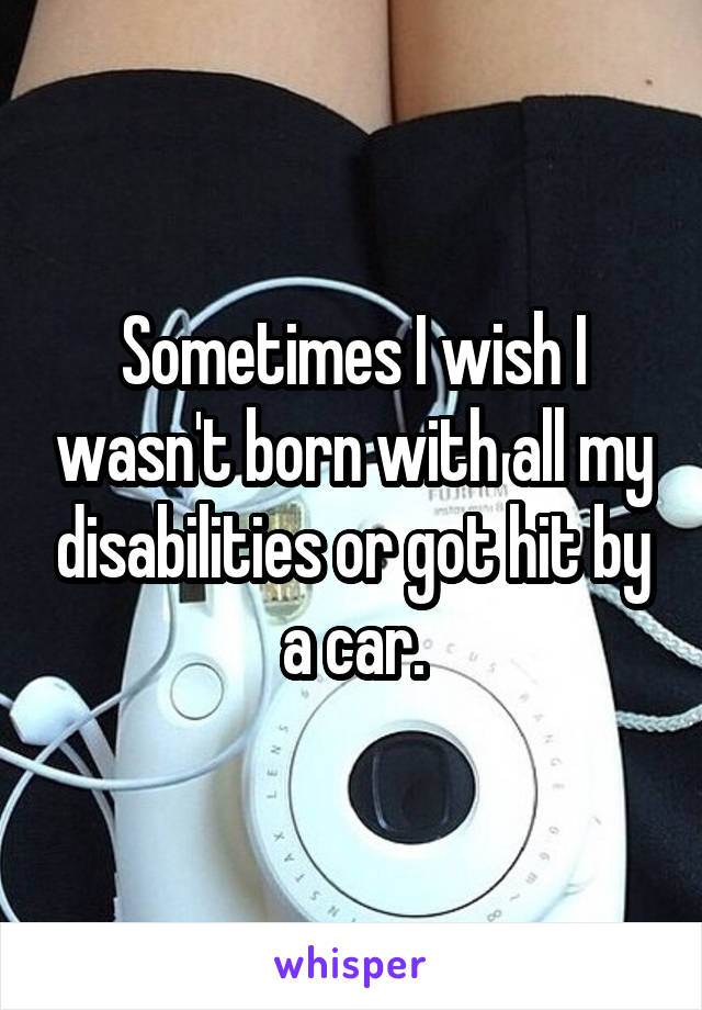 Sometimes I wish I wasn't born with all my disabilities or got hit by a car.