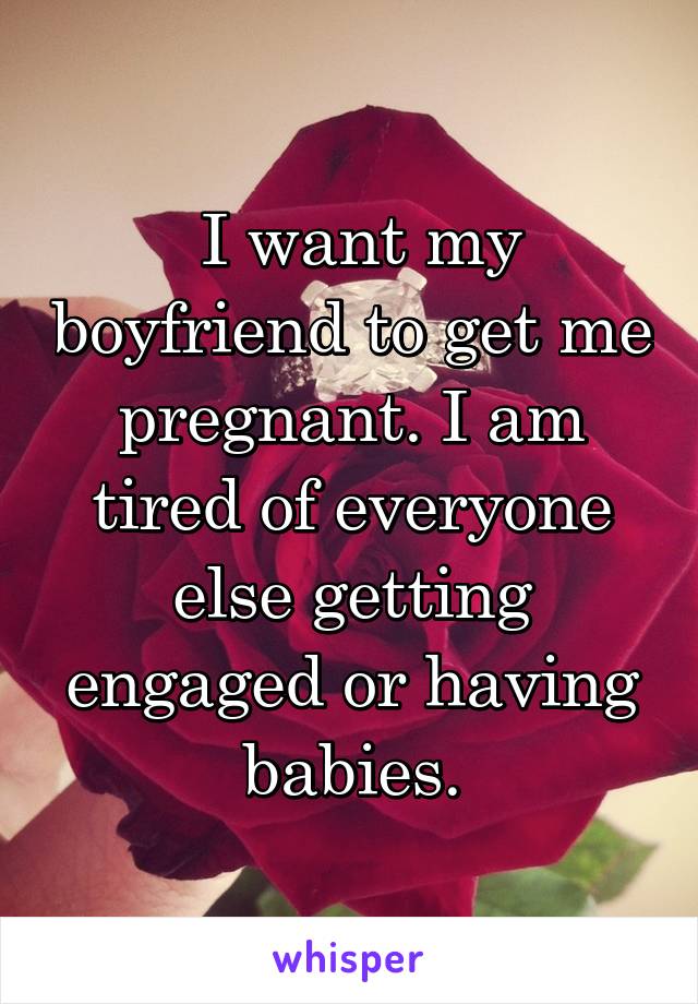  I want my boyfriend to get me pregnant. I am tired of everyone else getting engaged or having babies.