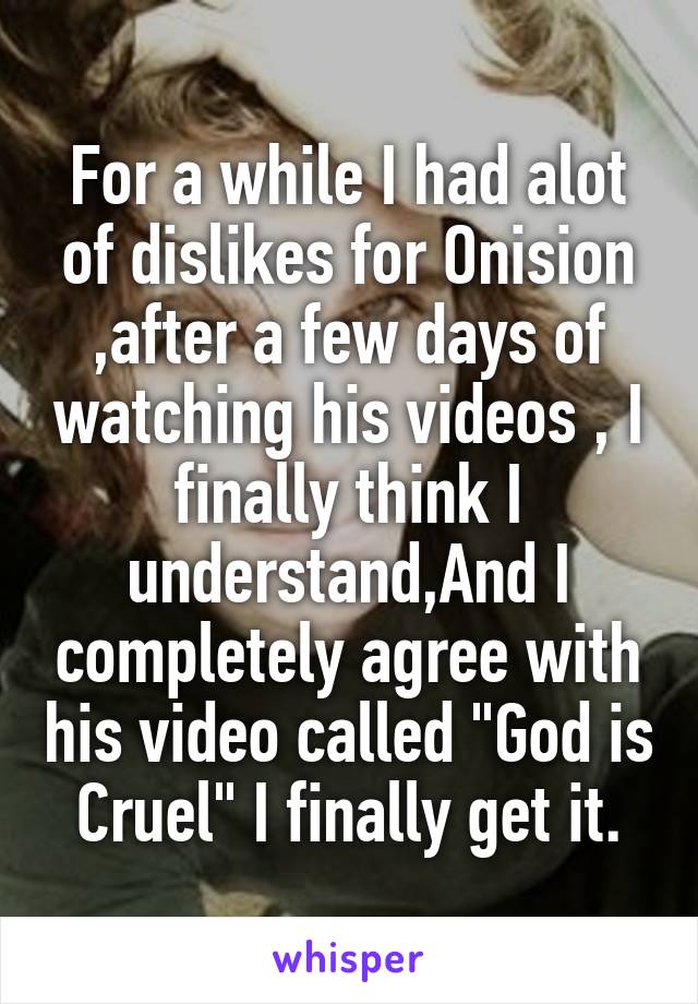 For a while I had alot of dislikes for Onision ,after a few days of watching his videos , I finally think I understand,And I completely agree with his video called "God is Cruel" I finally get it.
