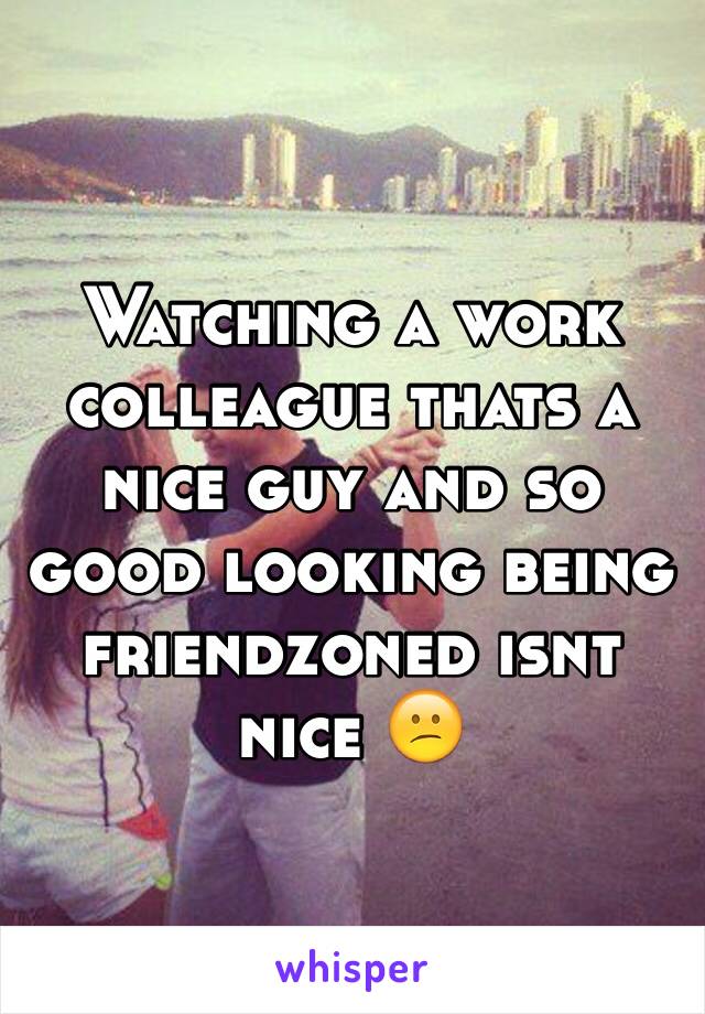 Watching a work colleague thats a nice guy and so good looking being friendzoned isnt nice 😕