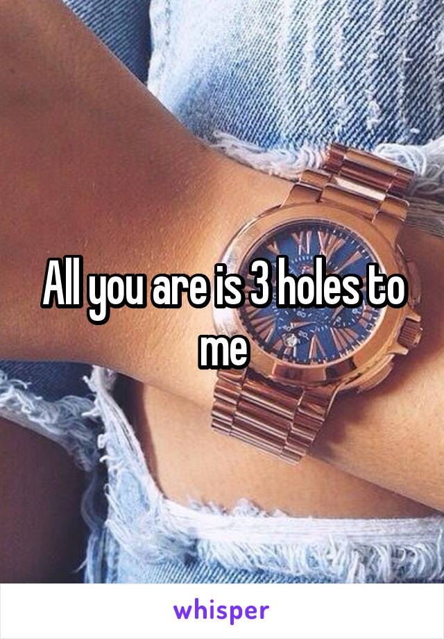 All you are is 3 holes to me