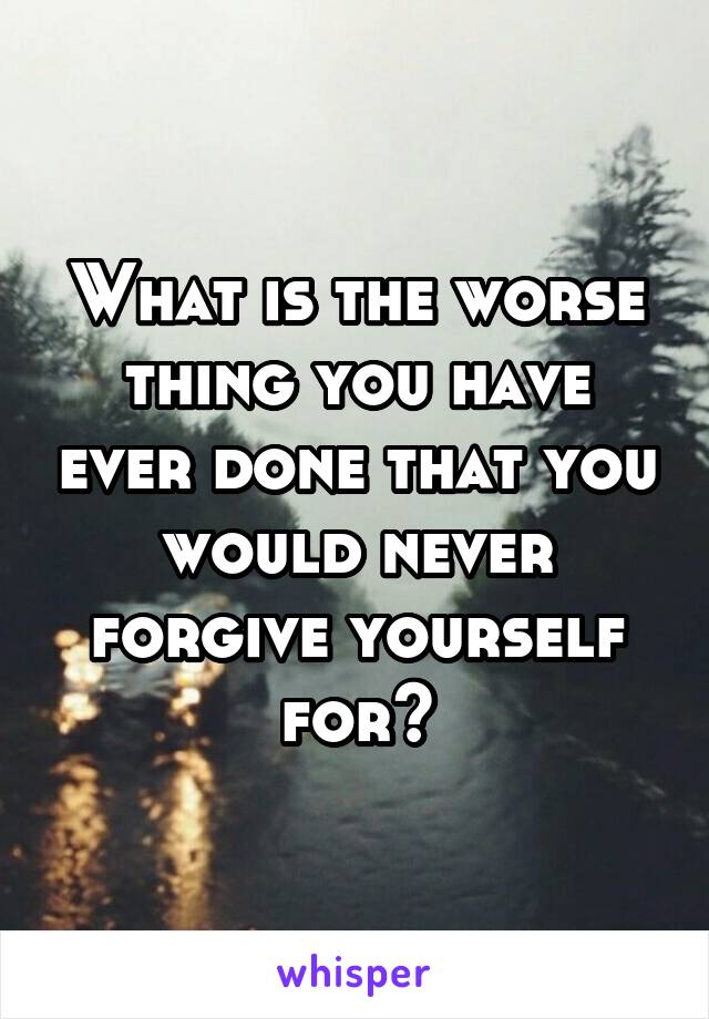 What is the worse thing you have ever done that you would never forgive yourself for?