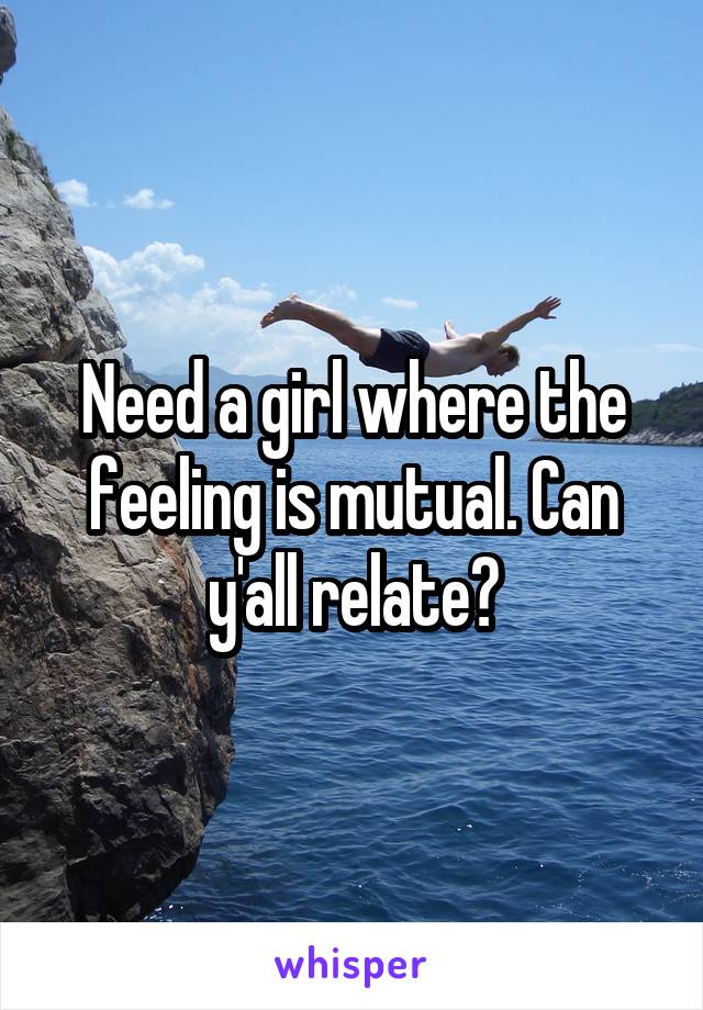 Need a girl where the feeling is mutual. Can y'all relate?