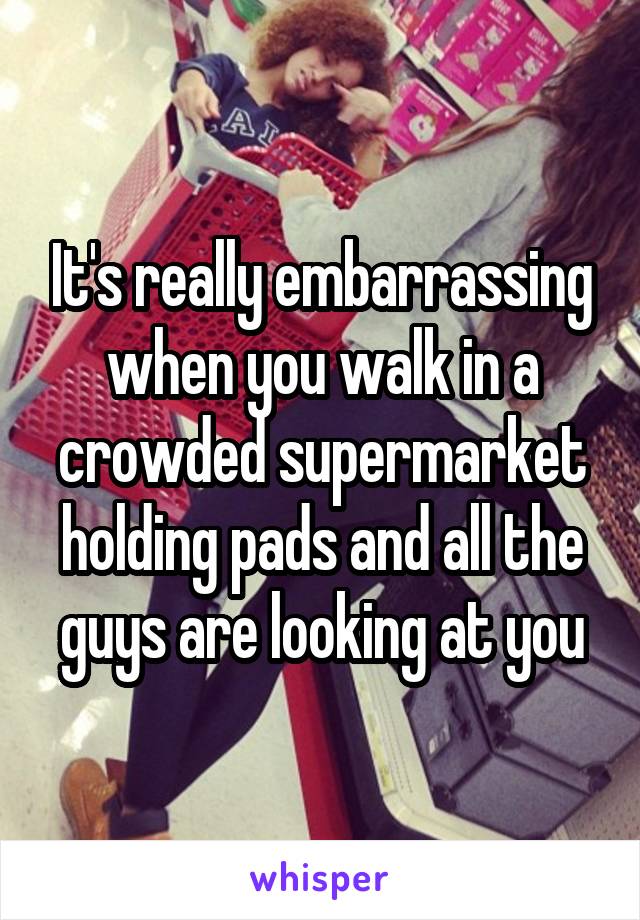 It's really embarrassing when you walk in a crowded supermarket holding pads and all the guys are looking at you