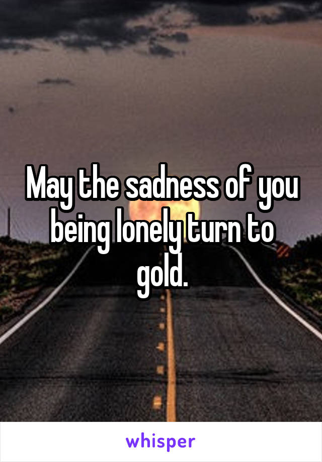 May the sadness of you being lonely turn to gold.